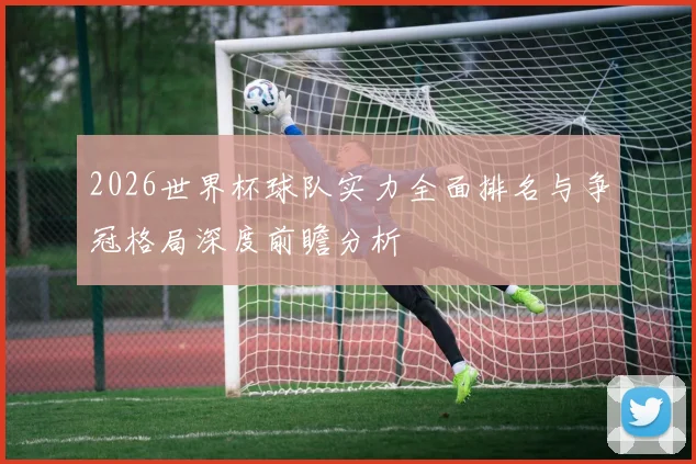 2026世界杯球队实力全面排名与争冠格局深度前瞻分析
