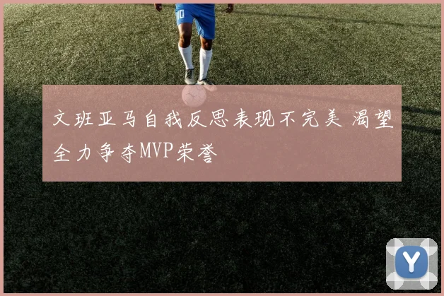 文班亚马自我反思表现不完美 渴望全力争夺MVP荣誉