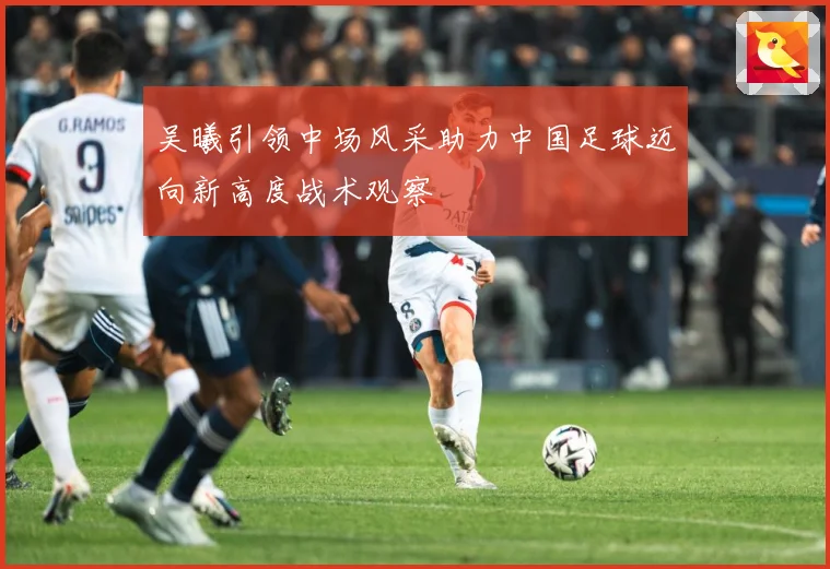 吴曦引领中场风采助力中国足球迈向新高度战术观察