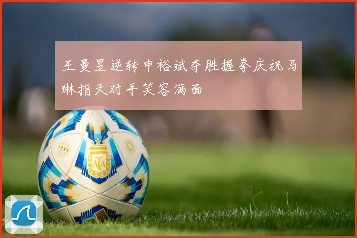 王曼昱逆转申裕斌夺胜握拳庆祝马琳指天对手笑容满面