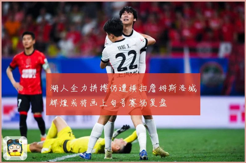 湖人全力拼搏仍遭横扫詹姆斯洛城辉煌或将画上句号赛场复盘