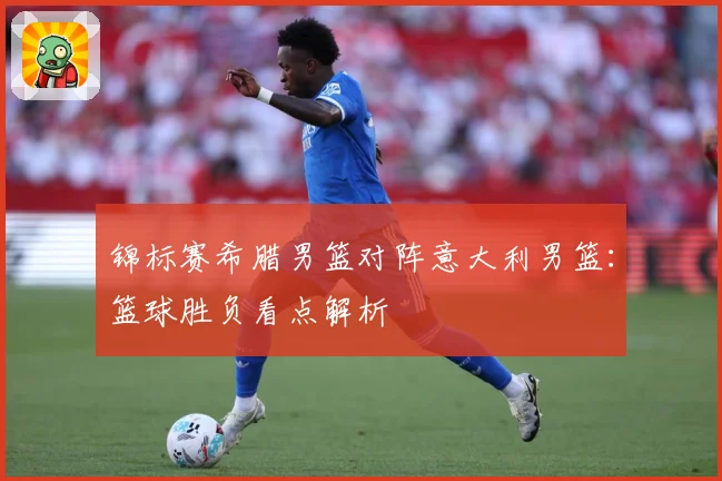 锦标赛希腊男篮对阵意大利男篮：篮球胜负看点解析