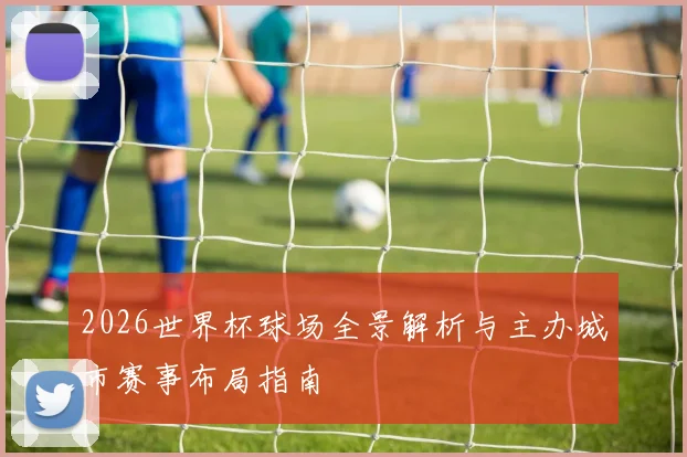 2026世界杯球场全景解析与主办城市赛事布局指南