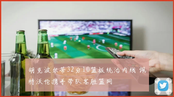 胡克波尔蒂32分10篮板统治内线 佩特沃伦携手带队客胜篮网