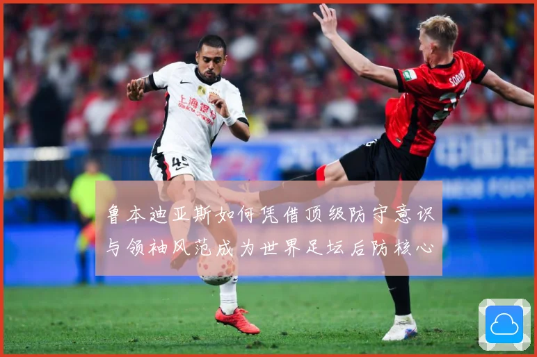鲁本迪亚斯如何凭借顶级防守意识与领袖风范成为世界足坛后防核心人物
