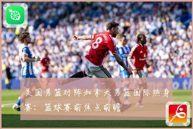 美国男篮对阵加拿大男篮国际热身赛：篮球赛前焦点前瞻