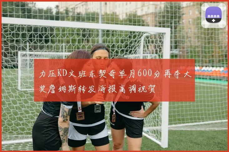 力压KD文班东契奇单月600分再夺大奖詹姆斯转发海报高调祝贺