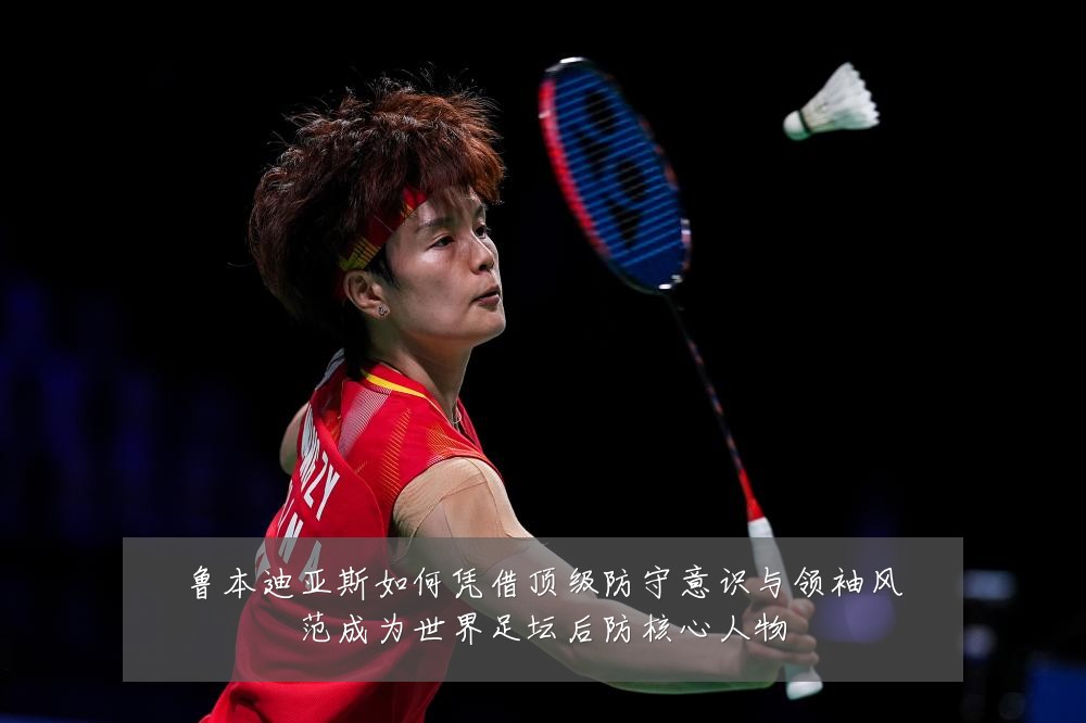 鲁本迪亚斯如何凭借顶级防守意识与领袖风范成为世界足坛后防核心人物